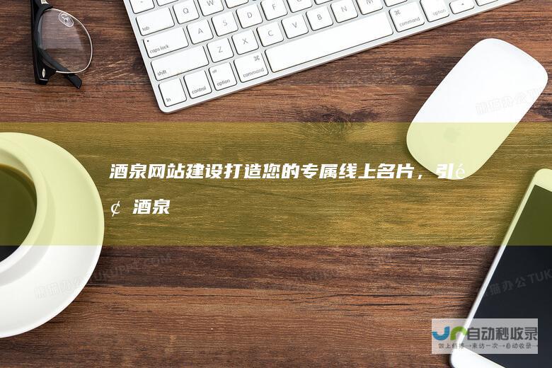 酒泉网站建设：打造您的专属线上名片，引领酒泉企业迈向数字化新时代